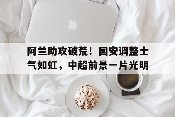 阿兰助攻破荒!国安调整士气如虹,中超前景一片光明的简单介绍 阿兰助攻破荒!国安调整士气如虹,中超前景一片光明的简单介绍